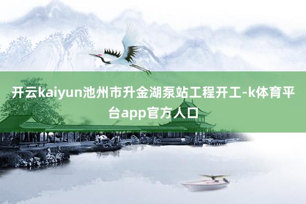 开云kaiyun池州市升金湖泵站工程开工-k体育平台app官方人口