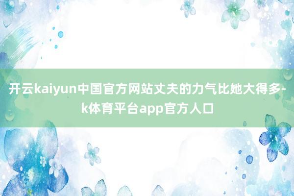 开云kaiyun中国官方网站丈夫的力气比她大得多-k体育平台app官方人口