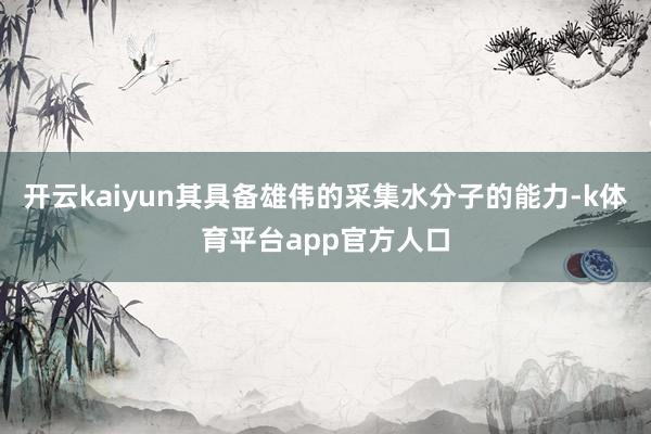 开云kaiyun其具备雄伟的采集水分子的能力-k体育平台app官方人口