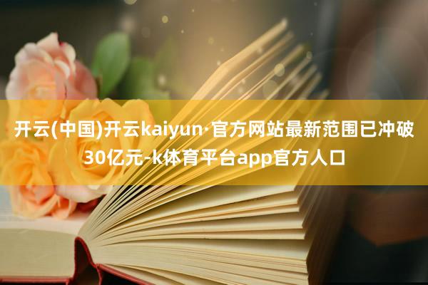 开云(中国)开云kaiyun·官方网站最新范围已冲破30亿元-k体育平台app官方人口